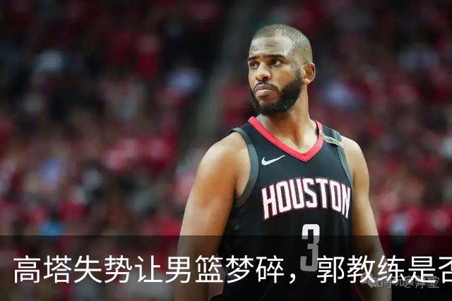 高塔失势让男篮梦碎，郭教练是否该变法？